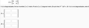 ^-[27]
= [₁
A =
If A is diagonalizable, find an invertible 2 x 2 matrix P and a 2 × 2 diagonal matrix D such that P-¹ AP = D. If A is not diagonalizable, enter 0
P:
D =