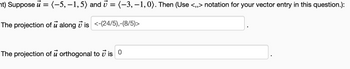 ht) Suppose u = (-5, –1,5) and v = (-3, –1,0). Then (Use <,> notation for your vector entry in this question.):
The projection of u along v is <-(24/5),-(8/5)>
The projection of u orthogonal to i is 0
