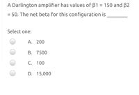 A Darlington amplifier has values of B1 = 150 and B2
= 50. The net beta for this configuration is
Select one:
A. 200
B. 7500
C. 100
D. 15,000
