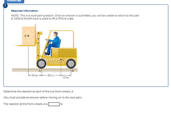 Required information
NOTE: This is a multi-part question. Once an answer is submitted, you will be unable to return to this part.
A 3300-lb forklift truck is used to lift a 1700-lb crate.
A
16 in.24 in.
12 in.
B
Determine the reaction at each of the two front wheels A.
(You must provide an answer before moving on to the next part.)
The reaction at the front wheels A is
lb.