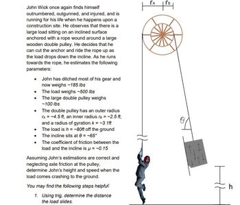 John Wick once again finds himself
outnumbered, outgunned, and injured, and is
running for his life when he happens upon a
construction site. He observes that there is a
large load sitting on an inclined surface
anchored with a rope wound around a large
wooden double pulley. He decides that he
can cut the anchor and ride the rope up as
the load drops down the incline. As he runs
towards the rope, he estimates the following
parameters:
John has ditched most of his gear and
now weighs -185 lbs
• The load weighs -500 lbs
The large double pulley weighs
-100 lbs
The double pulley has an outer radius
TA = -4.5 ft, an inner radius B = -2.5 ft,
and a radius of gyration k = -3.1ft
The load is h = -80ft off the ground
• The incline sits at 8 = -65°
The coefficient of friction between the
load and the incline is μ = -0.15
Assuming John's estimations are correct and
neglecting axle friction at the pulley,
determine John's height and speed when the
load comes crashing to the ground.
You may find the following steps helpful:
1. Using trig, determine the distance
the load slides.
TA
ľв
+++
h