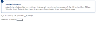 Required information
A ductile hot-rolled steel bar has a minimum yield strength in tension and compression of Syt = 60 kpsi and Syc = 75 kpsi.
Using the ductile Coulomb-Mohr theory, determine the factor of safety for the states of plane stress.
Ox=-11.8 kpsi, Oy = 16 kpsi, and Txy=-8.6 kpsi
The factor of safety is