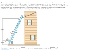 To transport a series of bundles of shingles A to a roof, a contractor uses a motor-driven lift consisting of a horizontal platform BC
which rides on rails attached to the sides of a ladder. The lift starts from rest and initially moves with a constant acceleration a₁ as
shown. The lift then decelerates at a constant rate a2 and comes to rest at D, near the top of the ladder. Knowing that 0 = 57° and that
the coefficient of static friction between a bundle of shingles and the horizontal platform is 0.30, determine the largest allowable
acceleration a₁ and the largest allowable deceleration a2 if the bundle is not to slide on the platform.
4.4 m
0.8 m
B
C
aj
8
The largest allowable acceleration a₁ is
m/s and the largest allowable deceleration a2 is
1 m/s²