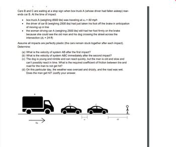 Cars B and C are waiting at a stop sign when box truck A (whose driver had fallen asleep) rear-
ends car B. At the time of impact:
●
●
●
box truck A (weighing 8500 lbs) was traveling at VA = 50 mph
the driver of car B (weighing 2500 lbs) had just taken his foot off the brake in anticipation
of moving up in line
the woman driving car A (weighing 2500 lbs) still had her foot firmly on the brake
because she could see the old man and his dog crossing the street across the
intersection (d₂ = 24 ft)
Assume all impacts are perfectly plastic (the cars remain stuck together after each impact).
Determine:
(a) What is the velocity of system AB after the first impact?
(b) What is the velocity of system ABC immediately after the second impact?
(c) The dog is young and nimble and can react quickly, but the man is old and slow and
can't possibly react in time. What is the required coefficient of friction between tire and
road for the man to not get hit?
(d) On this particular day, the weather was overcast and drizzly, and the road was wet.
Does the man get hit? Justify your answer.
Va
d2