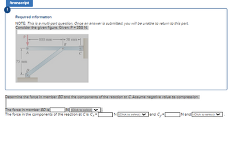 Itranscript
Required Information
NOTE: This is a multi-part question. Once an answer is submitted, you will be unable to return to this part.
Consider the given figure. Given: P = 359 N.
A
75 mm
-100 mm-
O
50 mm-
Determine the force in member BD and the components of the reaction at C. Assume negative value as compression.
The force in member BD is
N (Click to select)
The force in the components of the reaction at Cis Cx=
N(Click to select)
and Cy=[
N and (Click to select)