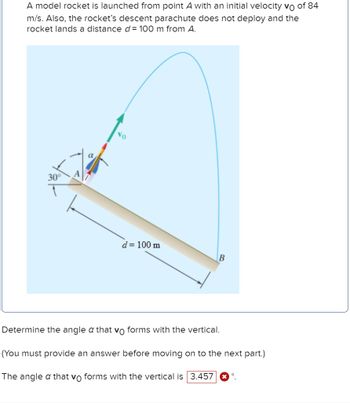 ### Projectile Motion Problem

A model rocket is launched from point \(A\) with an initial velocity \(v_0\) of 84 m/s. Also, the rocket’s descent parachute does not deploy and the rocket lands a distance \(d = 100\) m from \(A\).

![Rocket Launch Diagram](diagram.png)

In the given diagram:
- Point \(A\) represents the launch position.
- The rocket is initially launched at an unknown angle \(\alpha\) with the vertical.
- The rocket travels in a parabolic trajectory and lands at point \(B\) which is 100 meters horizontally from point \(A\).
- The launch path forms a 30-degree angle with the horizontal ground.
- The initial velocity vector \(v_0\) is shown pointing upwards and to the right at angle \(\alpha\) from the vertical.
- A blue parabolic trajectory indicates the rocket’s flight path.

### Problem Statement

**Determine the angle \(\alpha\) that \(v_0\) forms with the vertical.**

(Note: You must provide an answer before moving on to the next part.)

Given answer:
The angle \(\alpha\) that \(v_0\) forms with the vertical is \(3.457^\circ\). ❌ (Incorrect)

### Explanation of Diagrams

- **Initial Velocity Vector (\(v_0\))**: This arrow represents the speed and direction at which the rocket is launched. It forms an angle \(\alpha\) with the vertical axis.
- **Trajectory Path**: The path followed by the rocket as it moves upwards and then back down, shaped as a parabola due to the influence of gravity.
- **Horizontal Distance (\(d\))**: The horizontal distance from the launch point \(A\) to the landing point \(B\), given as 100 meters.
- **Angle with Horizontal (\(30^\circ\))**: The launch plane makes an angle of 30 degrees with the horizontal ground.

This problem involves solving for the launch angle \(\alpha\) using the given distances and angles.