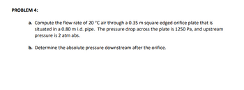 PROBLEM 4:
a. Compute the flow rate of 20 °C air through a 0.35 m square edged orifice plate that is
situated in a 0.80 m i.d. pipe. The pressure drop across the plate is 1250 Pa, and upstream
pressure is 2 atm abs.
b. Determine the absolute pressure downstream after the orifice.