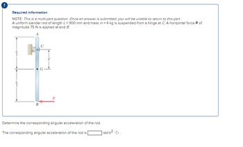 Required information
NOTE: This is a multi-part question. Once an answer is submitted, you will be unable to return to this part.
A uniform slender rod of length L = 900 mm and mass m = 4 kg is suspended from a hinge at C. A horizontal force P of
magnitude 75 N is applied at end B.
A
Ja
B
C
P
Determine the corresponding angular acceleration of the rod.
The corresponding angular acceleration of the rod is
rad/s² O.