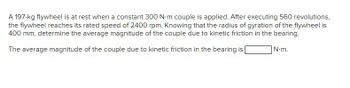 A 197-kg flywheel is at rest when a constant 300 N·m couple is applied. After executing 560 revolutions,
the flywheel reaches its rated speed of 2400 rpm. Knowing that the radius of gyration of the flywheel is
400 mm, determine the average magnitude of the couple due to kinetic friction in the bearing.
N.m.
The average magnitude of the couple due to kinetic friction in the bearing is [