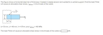 The figure shows a horizontal steel bar of thickness h loaded in steady tension and welded to a vertical support. Find the load Fthat
will cause an allowable shear stress, Tallow, in the throats of the welds.
#
h
b = 51 mm, d = 49 mm, h = 4.7mm, and Tallow = 140 MPa
The load F that will cause an allowable shear stress in the throats of the welds is
kN.