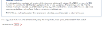 A certain application requires a ball bearing with the inner ring rotating, with a design life of 26 kh at a speed of 425
rev/min. The radial load is 2.5 kN and an application factor of 1.2 is appropriate. The reliability goal is 0.9. Find the
multiple of rating life required, XD, and the catalog rating C10 with which to enter a bearing table. Choose a 02-series
deep-groove ball bearing from Table 11-2 and estimate the reliability in use.
NOTE: This is a multi-part question. Once an answer is submitted, you will be unable to return to this part.
For a C10 value of 30.7 kN, what is the reliability using the design factor, force, speed, and desired life from part a?
The reliability is 0.129