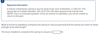 Required information
A helical compression spring is wound using music wire of diameter, d, 2.16 mm. The
spring has an outside diameter, OD, of 27 mm with plain ground ends and 14 coils.
NOTE: This is a multi-part question. Once an answer is submitted, you will be unable to
return to this part.
What is the force needed to compress this spring to closure assuming that the spring will reach its shear
strength at its solid length?
The force needed to compress this spring to closure is
|N.