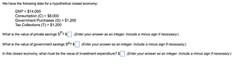 We have the following data for a hypothetical closed economy:
GNP = $14,000
Consumption (C) = $8,000
Government Purchases (G) = $1,200
Tax Collections (T) = $1,200
What is the value of private savings SP? $
What is the value of government savings S9? $
(Enter your answer as an integer. Include a minus sign if necessary.)
(Enter your answer as an integer. Include a minus sign if necessary.)
(Enter your answer as an integer. Include a minus sign if necessary.)
In this closed economy, what must be the value of investment expenditure? $