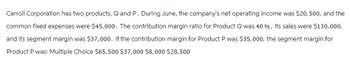 Carroll Corporation has two products, Q and P. During June, the company's net operating income was $20, 500, and the
common fixed expenses were $45,000. The contribution margin ratio for Product Q was 40 %, its sales were $130,000,
and its segment margin was $37,000. If the contribution margin for Product P was $35, 000, the segment margin for
Product P was: Multiple Choice $65,500 $37,000 $8,000 $28,500