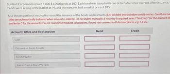 Sunland Corporation issued 1,800 $1,000 bonds at 103. Each bond was issued with one detachable stock warrant. After issuance,
bonds were selling in the market at 99, and the warrants had a market price of $35.
Use the proportional method to record the issuance of the bonds and warrants. (List all debit entries before credit entries. Credit accoum
titles are automatically indented when amount is entered. Do not indent manually. If no entry is required, select "No Entry" for the account tit
and enter o for the amounts. Do not round intermediate calculations. Round your answers to O decimal places, e.g. 5,125.)
Account Titles and Explanation
Cash
Discount on Bonds Payable
Bonds Payable
Paid-in Capital-Stock Warrants
Debit
Credit
1000
100