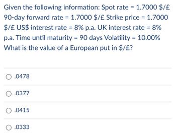 Given the following information: Spot rate = 1.7000 $/£
90-day forward rate = 1.7000 $/£ Strike price = 1.7000
$/£ US$ interest rate = 8% p.a. UK interest rate = 8%
p.a. Time until maturity = 90 days Volatility = 10.00%
What is the value of a European put in $/£?
O .0478
0.0377
O.0415
O.0333