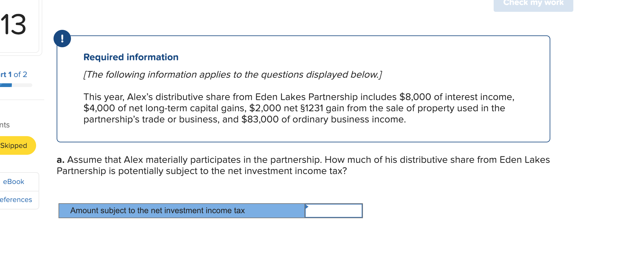 Check my work
13
!
Required information
[The following information applies to the questions displayed below.]
rt 1 of 2
This year, Alex's distributive share from Eden Lakes Partnership includes $8,000 of interest income,
$4,000 of net long-term capital gains, $2,000 net $1231 gain from the sale of property used in the
partnership's trade or business, and $83,000 of ordinary business income.
nts
Skipped
a. Assume that Alex materially participates in the partnership. How much of his distributive share from Eden Lakes
Partnership is potentially subject to the net investment income tax?
еВook
eferences
Amount subject to the net investment income tax
