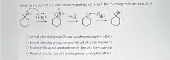 Which is the correct sequence of arrow-pushing patterns in the following multistep reaction?
:OH
:OH₂
H-Br:
:Br:
8-818
O Loss of a leaving group: oton transfer; nucleophilic attack
Loss of a leaving group; nucleophilic attack; rearrangement
Nucleophilic attack; proton transfer; loss of a leaving group
Proton transfer; loss of a leaving group; nucleophilic attack