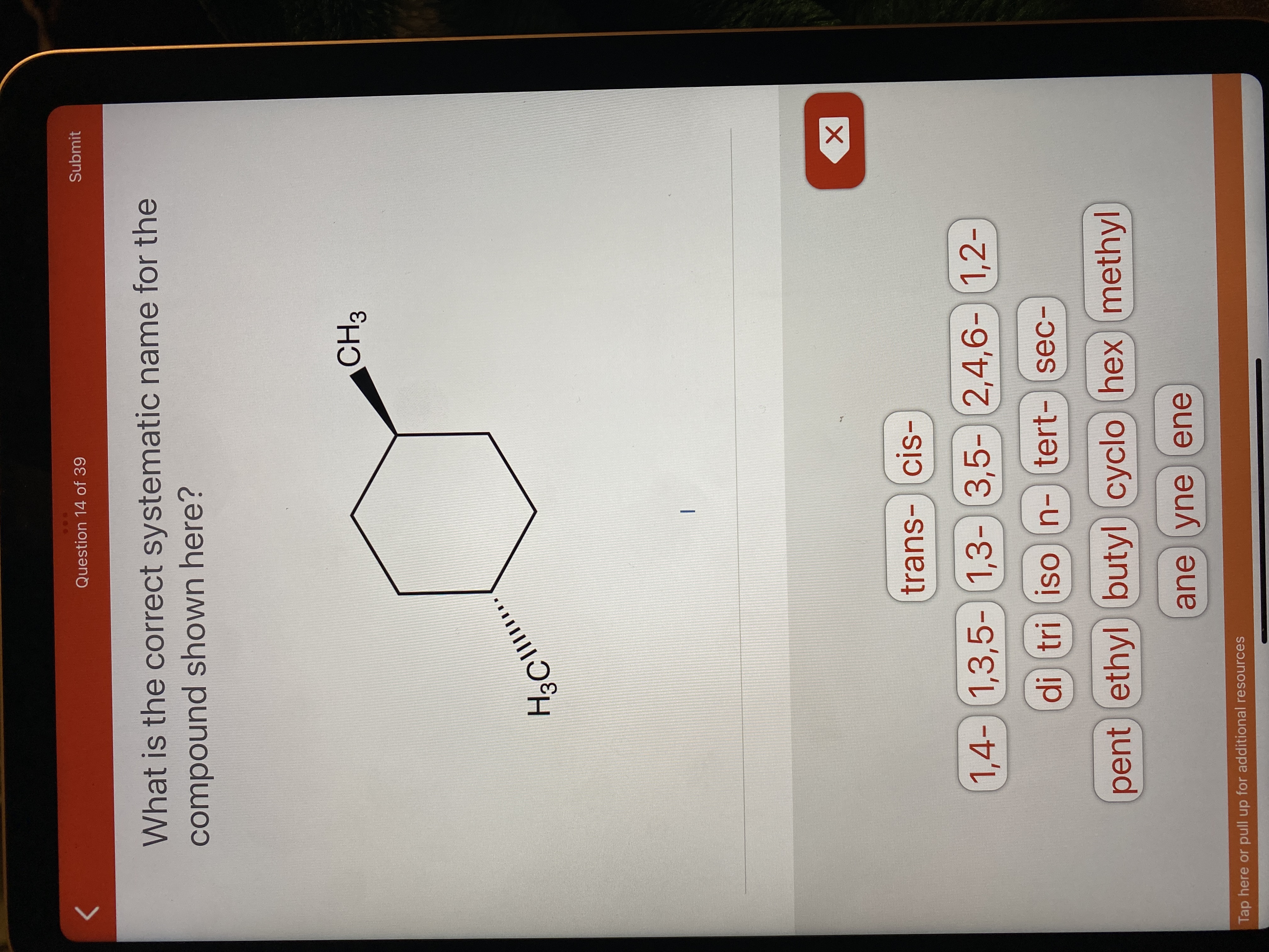 Question 14 of 39
Submit
What is the correct systematic name for the
compound shown here?
trans-cis-
1,4-) 1,3,5-) ) 1,2-
1,3- 3,5- 2,4,6-
di tri ison-tert-sec-
pent ethyl butyl) cyclo hex methyl
ane yneene
Tap here or pull up for additional resources
