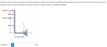 Replace the two forces acting on the bent pipe by a single equivalent force R. Specify the distance y from point A to the line of action of
R. Your answer will be positive if the line of action is above point A, negative if below.
110 N
95 mm
215 N
205 mm
Answer: y =
125 mm
mm