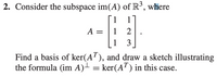 2. Consider the subspace im(A) of \( \mathbb{R}^3 \), where

\[ 
A = \begin{bmatrix} 
1 & 1 \\ 
1 & 2 \\ 
1 & 3 
\end{bmatrix}. 
\]

Find a basis of ker(\( A^T \)), and draw a sketch illustrating the formula (im \( A \))\( ^{\perp} = \) ker(\( A^T \)) in this case.