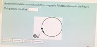 A particle circulates around a uniform magnetic field B as shown in the figure.
This particle could be:
OB
an electron
a proton
a positron
a neutron
