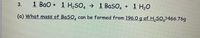 1 Bao + 1 H2SO, → 1 BaSO4
+ 1 H,0
(a) What mass of BaSO, can be formed from 196.0 g of H,S0,2466.76g
3.
