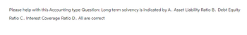 Please help with this Accounting type Question: Long term solvency is indicated by A. Asset Liability Ratio B. Debt Equity
Ratio C. Interest Coverage Ratio D. All are correct