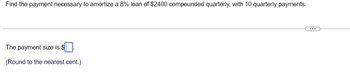 Find the payment necessary to amortize a 8% loan of $2400 compounded quarterly, with 10 quarterly payments.
The payment size is $.
(Round to the nearest cent.)