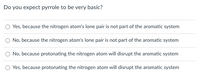 Do you expect pyrrole to be very basic?
O Yes, because the nitrogen atom's lone pair is not part of the aromatic system
No, because the nitrogen atom's lone pair is not part of the aromatic system
O No, because protonating the nitrogen atom will disrupt the aromatic system
O Yes, because protonating the nitrogen atom will disrupt the aromatic system
