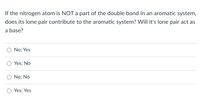 If the nitrogen atom is NOT a part of the double bond in an aromatic system,
does its lone pair contribute to the aromatic system? Will it's lone pair act as
a base?
No; Yes
Yes; No
No; No
Yes; Yes
