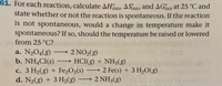 **Problem 61:**  
For each reaction, calculate ΔH°_rxn, ΔS°_rxn, and ΔG°_rxn at 25 °C and state whether or not the reaction is spontaneous. If the reaction is not spontaneous, would a change in temperature make it spontaneous? If so, should the temperature be raised or lowered from 25 °C?  

a. \( \text{N}_2\text{O}_4(g) \rightarrow 2 \text{NO}_2(g) \)  
b. \( \text{NH}_4\text{Cl}(s) \rightarrow \text{HCl}(g) + \text{NH}_3(g) \)  
c. \( 3 \text{H}_2(g) + \text{Fe}_2\text{O}_3(s) \rightarrow 2 \text{Fe}(s) + 3 \text{H}_2\text{O}(g) \)  
d. \( \text{N}_2(g) + 3 \text{H}_2(g) \rightarrow 2 \text{NH}_3(g) \)  

**Instructions:**  
- Calculate the enthalpy change (ΔH°_rxn) for each reaction.
- Calculate the entropy change (ΔS°_rxn) for each reaction.
- Calculate the Gibbs free energy change (ΔG°_rxn) at 25 °C for each reaction.
- Determine if each reaction is spontaneous under standard conditions at 25 °C.
- For non-spontaneous reactions, assess if a temperature change could facilitate spontaneity and recommend whether the temperature should be raised or lowered.