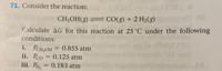 **Problem 71: Reaction Gibbs Free Energy Calculation**

Consider the reaction:

\[ \text{CH}_3\text{OH}(g) \rightleftharpoons \text{CO}(g) + 2 \text{H}_2(g) \]

Calculate \( \Delta G \) for this reaction at 25°C under the following conditions:

i. \( P_{\text{CH}_3\text{OH}} = 0.855 \, \text{atm} \)

ii. \( P_{\text{CO}} = 0.125 \, \text{atm} \)

iii. \( P_{\text{H}_2} = 0.183 \, \text{atm} \)

**Note:** This problem involves calculating the change in Gibbs free energy (\( \Delta G \)) for the given reaction using the provided partial pressures of the substances at 25°C.