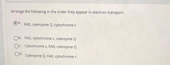 Arrange the following in the order they appear in electron transport.
a. FAD, coenzyme Q, cytochrome c
Ob. FAD, cytochrome c, coenzyme Q
Oc. Cytochrome c, FAD, coenzyme Q
Od.
Coenzyme Q, FAD, cytochrome c