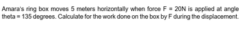 Amara's ring box moves 5 meters horizontally when force F = 20N is applied at angle
theta = 135 degrees. Calculate for the work done on the box by F during the displacement.