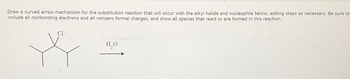 Draw a curved arrow mechanism for the substitution reaction that will occur with the alkyl halide and nucleophile below, adding steps as necessary. Be sure to
include all nonbonding electrons and all nonzero formal charges, and show all species that react or are formed in this reaction.
Cl
H₂O