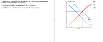 1.) Using the line drawing tool, show the impact of a rise in export demand under a floating
exchange rate regime. Properly label this line.
2.) Using the point drawing tool, show the new point of equilibrium.
Carefully follow the instructions above and only draw the required objects.
C
Exchange Rate E
Output, Y
AA2
DD¹ Q
AA¹