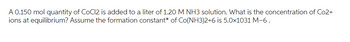 A 0.150 mol quantity of CoCl2 is added to a liter of 1.20 M NH3 solution. What is the concentration of Co2+
ions at equilibrium? Assume the formation constant* of Co(NH3)2+6 is 5.0x1031 M-6.