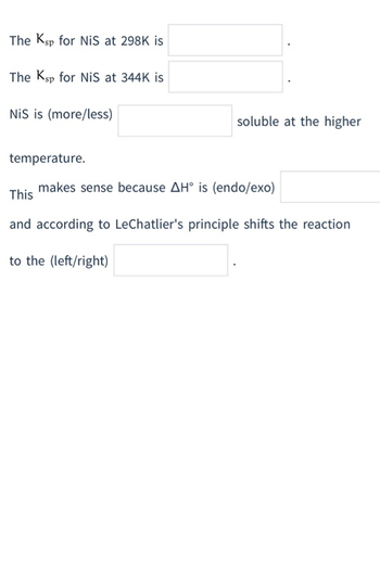 The Ksp for NiS at 298K is
The Ksp for NiS at 344K is
NiS is (more/less)
temperature.
soluble at the higher
makes sense because AH° is (endo/exo)
This
and according to LeChatlier's principle shifts the reaction
to the (left/right)