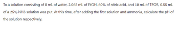 To a solution consisting of 8 mL of water, 2.065 mL of EtOH, 60% of nitric acid, and 10 mL of TEOS, 0.55 mL
of a 25% NH3 solution was put. At this time, after adding the first solution and ammonia, calculate the pH of
the solution respectively.