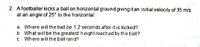 2. A footballer kicks a ball on horizontal ground giving it an initial velocity of 35 m/s
at an angle of 25° to the horizontal
a. Where will the ball be 12 seconds after it is kicked?
b What will be the greatest heightreached by the bail?
c Where will the ball land?
