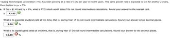 Taussig Technologies Corporation (TTC) has been growing at a rate of 15% per year in recent years. This same growth rate is expected to last for another 2 years,
then decline to gn = 5%.
a. If D0 = $1.40 and rs = 9%, what is TTC's stock worth today? Do not round intermediate calculations. Round your answer to the nearest cent.
43.95
$
What is its expected dividend yield at this time, that is, during Year 1? Do not round intermediate calculations. Round your answer to two decimal places.
3.66 %
What is its capital gains yields at this time, that is, during Year 1? Do not round intermediate calculations. Round your answer to two decimal places.
15.00
%