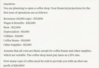 Question:
You are planning to open a coffee shop. Your financial projections for the
first year of operations are as follows:
Revenues (15,000 cups) - $75,000
Wages & Benefits - $35,000
Rent $12,000
-
Depreciation - $5,000
Utilities - $3,000
Coffee Beans - $15,000
Other Supplies - $5,000
Assume that all costs are fixed, except for coffee beans and other supplies,
which are variable. The coffee shop must pay taxes at a 25% rate.
How many cups of coffee must be sold to provide you with an after-tax
profit of $20,000?