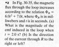 •2 In Fig. 30-35, the magnetic
flux through the loop increases
according to the relation g =
6.0r2 + 7.0t, where g is in mil-
liwebers and t is in seconds. (a)
What is the magnitude of the
emf induced in the loop when
t = 2.0 s? (b) Is the direction
of the current through R to the
right or left?
