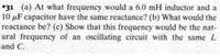 *31 (a) At what frequency would a 6.0 mH inductor and a
10 µF capacitor have the same reactance? (b) What would the
reactance be? (c) Show that this frequency would be the nat-
ural frequency of an oscillating circuit with the same L
and C.
