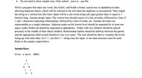 Do not need to show sample runs. Only submit .java or .cpp file.
Write a program that takes any word, like SUSHI, and builds a binary search tree in alphabetical order,
allowing duplicate letters, which will be inserted to the left when the duplicate is encountered. Then output
the string in a vertical tree-like form. Input will be a one-word string (all caps) greater than or equal to 1
letter(s) long. Assume proper input. The vertical tree should consist of a line of nodes, followed by a line of
/ and \ characters indicating relationships, followed by a line of nodes, etc. Assume all nodes are
representable as a single character. Adjacent nodes on the lowest level should be separated by at least one
space, nodes further up should be separated as appropriate. Nodes with two children should be placed
precisely in the middle of their direct children. Relationship slashes should be halfway between the parent
and the appropriate child (round whichever way you want). The user should be able to visualize the levels
lining up with each other. In C++, use the C++ string class for input. A tree data structure must be used.
Refer to the sample output below.
Sample Runs:
Enter a word: JAMES
A
