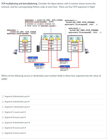 ### TCP Multiplexing and Demultiplexing

#### Concept Overview
Consider the following figure, which demonstrates the concepts of TCP multiplexing and demultiplexing. The figure shows 6 sockets distributed across a network, each represented by layers (transport, network, link, and physical) and corresponding Python code for socket binding at each host. Four TCP segments are currently in flight between these sockets, identified as A, B, C, and D.

#### Diagram Explanation
The figure below illustrates:

1. **Host 1** with a Python code snippet:
   ```python
   mySocket = socket(AF_INET, SOCK_STREAM)
   mySocket.bind(myaddr, 3200)
   # sockets to clients created via later calls to mySocket.accept()
   ```
   - This host binds to address `myaddr` on port `3200`.

2. **Host 2** with Python code snippets:
   ```python
   mySocket1 = socket(AF_INET, SOCK_STREAM)
   mySocket1.bind(myaddr, 6287)
   
   mySocket2 = socket(AF_INET, SOCK_STREAM)
   mySocket2.bind(myaddr, 5313)
   ```
   - This host binds to address `myaddr` on ports `6287` and `5313`.

3. **Host 3** with Python code:
   ```python
   mySocket = socket(AF_INET, SOCK_STREAM)
   mySocket.bind(myaddr, 6515)
   ```
   - This host binds to address `myaddr` on port `6515`.

The network consists of multiple routers and a transport layer handling communication via these sockets. There are four TCP segments A, B, C, and D with unknown source and destination ports.

#### Network Layout
- **Hosts P1, P2, and P3** show transport layers communicating over physical, link, and network layers.
- **Routers P4, P5, and P6** facilitate communication by routing packets at the network layer.

#### TCP Segments in Flight
Segments A, B, C, and D are shown originating and terminating between different sockets, and their port numbers are to be inferred.

### Question
- **Question:** Which of the following source or destination port number fields in these four segments has the value of 3200?

**Answer Choices:**
1. Segment B destination port #
2. Segment A destination port #
3. Segment C destination port #
4. Segment