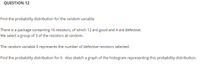 QUESTION 12
Find the probability distribution for the random variable
There is a package containing 16 resistors, of which 12 ard good and 4 are defective.
We select a group of 3 of the resistors at random.
The random variable X represents the number of defective resistors selected.
Find the probability distribution for X. Also sketch a graph of the histogram representing this probability distribution.
