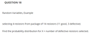 QUESTION 18
Random Variables, Example
selecting 4 resistors from package of 14 resistors (11 good, 3 defective)
Find the probability distribution for X = number of defective resistors selected.
