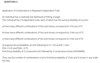 QUESTION 3
Application of Combinations in Repeated Independent Trials
An individual has a relatively low likelihood of hitting a target.
This individual has 5 independent trials, each of which has the same probability of success.
a) How many different combinations of hits and misses correspond to 1 hit out of 5?
b) How many different combinations of hits and misses correspond to 2 hits out of 5?
c) How many different combinations of hits and misses correspond to 3 hits out of 5?
d) Suppose the probabilities are the following for H = hit and M = miss:
P(H) = 0.25 and P(M) = 0.75.
Find the probability of 2 consecutive hits followed by 3 consecutive misses P(HHMMM).
Then use the number of combinations in b) to find the probability of 2 hits and 3 misses in any order
P(2 hits)
